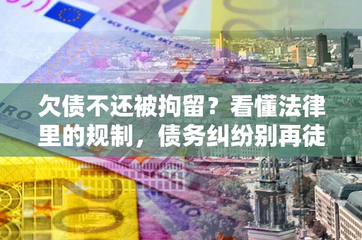 济南欠债不还被拘留？看懂法律里的规制，债务纠纷别再徒劳奔波