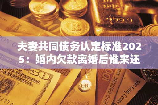 济南夫妻共同债务认定标准2025：婚内欠款离婚后谁来还？