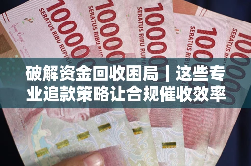 济南破解资金回收困局｜这些专业追款策略让合规催收效率翻倍