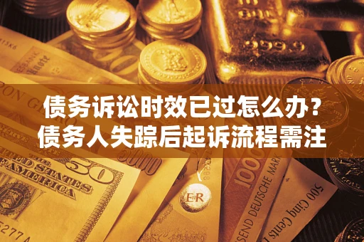 济南债务诉讼时效已过怎么办？债务人失踪后起诉流程需注意什么？
